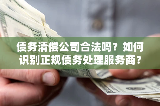 济南债务清偿公司合法吗？如何识别正规债务处理服务商？