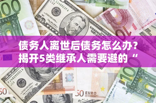 济南债务人离世后债务怎么办？揭开5类继承人需要避的“坑”