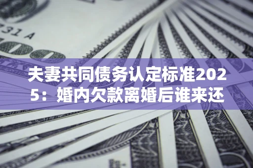 济南夫妻共同债务认定标准2025:婚内欠款离婚后谁来还? 济南夫妻共同债务认定标准2025:婚内欠款离婚后谁来还?