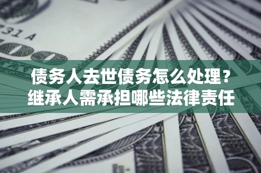 济南债务人去世债务怎么处理？继承人需承担哪些法律责任？