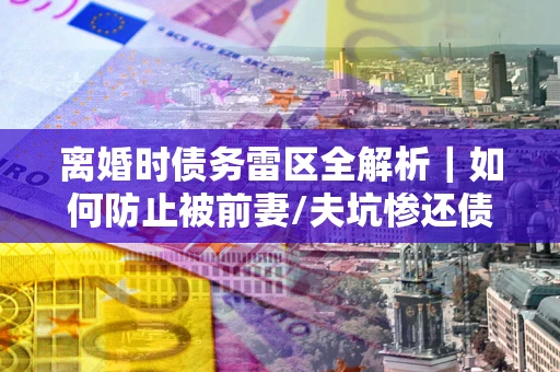 济南离婚时债务雷区全解析｜如何防止被前妻/夫坑惨还债？