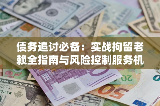 济南债务追讨必备：实战拘留老赖全指南与风险控制服务机构推荐