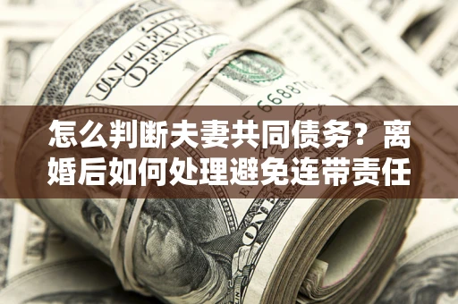 济南怎么判断夫妻共同债务？离婚后如何处理避免连带责任？