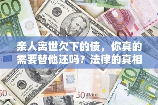 济南亲人离世欠下的债，你真的需要替他还吗？法律的真相或许与你想的不一样